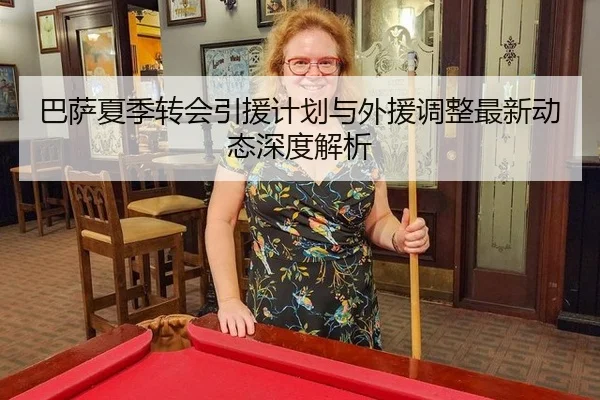 巴萨夏季转会引援计划与外援调整最新动态深度解析